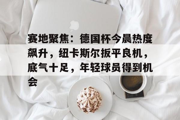 kaiyun-赛地聚焦：德国杯今晨热度飙升，纽卡斯尔扳平良机，底气十足，年轻球员得到机会的简单介绍